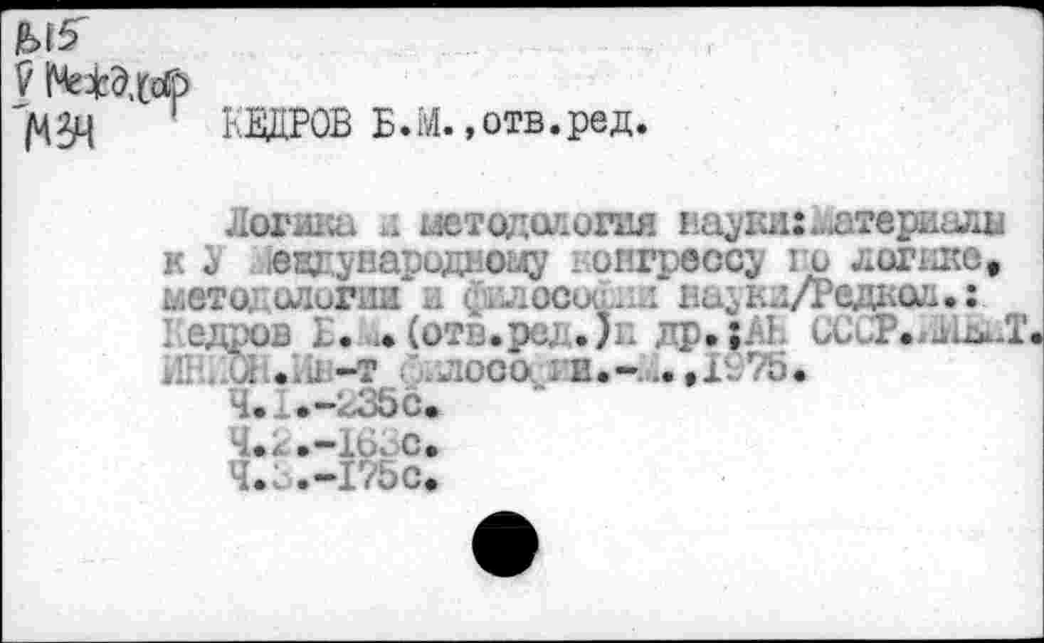 ﻿i
'/и ЭД г К WOB Б. М., отв. ред.
Логика л методология яауки:„лтериалы к о еадвародаоМу i опгрессу го логике, методология и филоси^..: на;кд/Редаол.:
.ров Е. 4» (отв.ре;.) ?р»»лЕ СССг*ЖЬиТ
. .	-	. • . П.- .. ,1- ’-и.
Ч.Х.-235С.
Ч*к»—16«. С*
Ч.Е.-17&С.